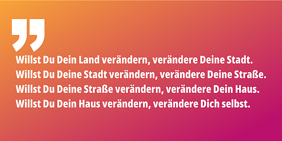 Willst Du Dein Land verändern, verändere Deine Stadt. Willst Du Deine Stadt verändern, verändere Deine Straße. Willst Du Deine Straße verändern, verändere Dein Haus. Willst Du Dein Haus verändern, verändere Dich selbst.